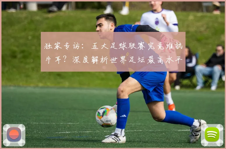 独家专访：五大足球联赛究竟谁执牛耳？深度解析世界足坛最高水平之争