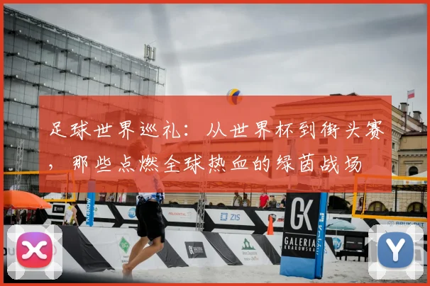 足球世界巡礼：从世界杯到街头赛，那些点燃全球热血的绿茵战场