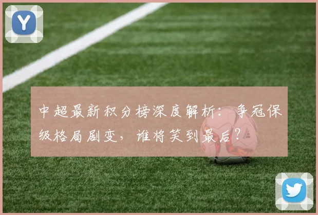 中超最新积分榜深度解析:争冠保级格局剧变,谁将笑到最后?