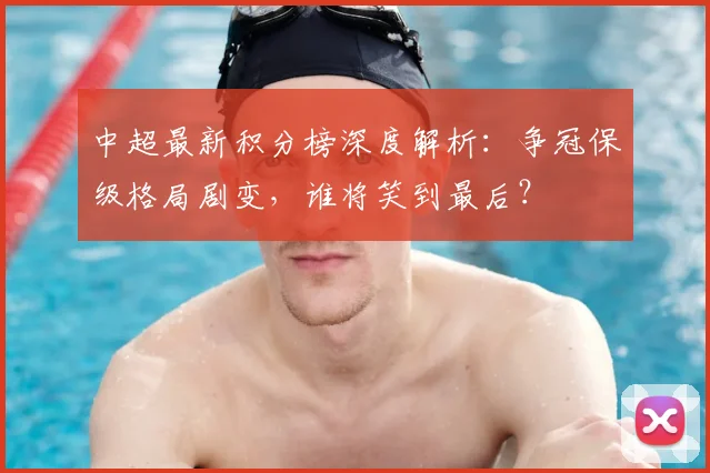 中超最新积分榜深度解析：争冠保级格局剧变，谁将笑到最后？