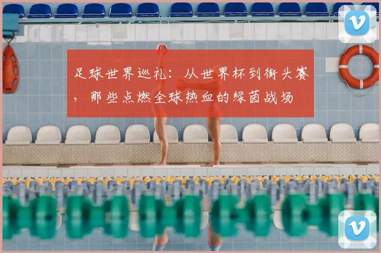 足球世界巡礼：从世界杯到街头赛，那些点燃全球热血的绿茵战场
