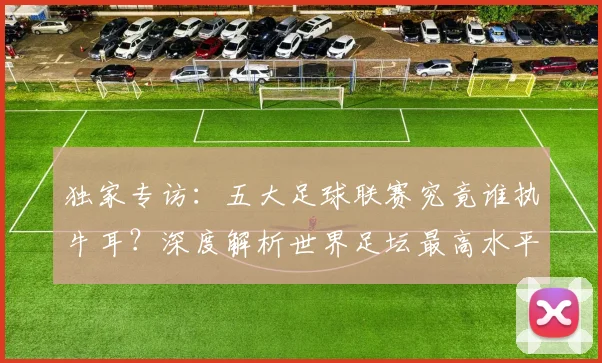 独家专访：五大足球联赛究竟谁执牛耳？深度解析世界足坛最高水平之争