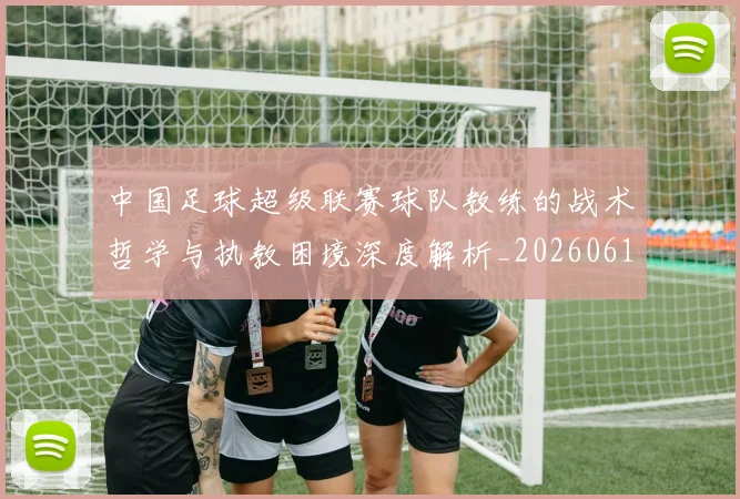 中国足球超级联赛球队教练的战术哲学与执教困境深度解析_20260610190321