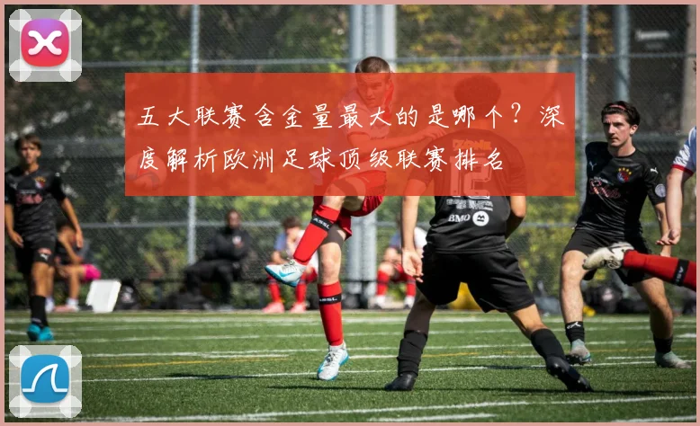 五大联赛含金量最大的是哪个？深度解析欧洲足球顶级联赛排名