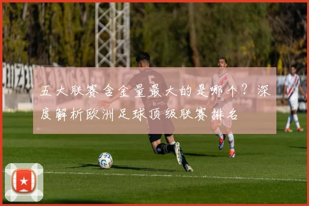五大联赛含金量最大的是哪个？深度解析欧洲足球顶级联赛排名